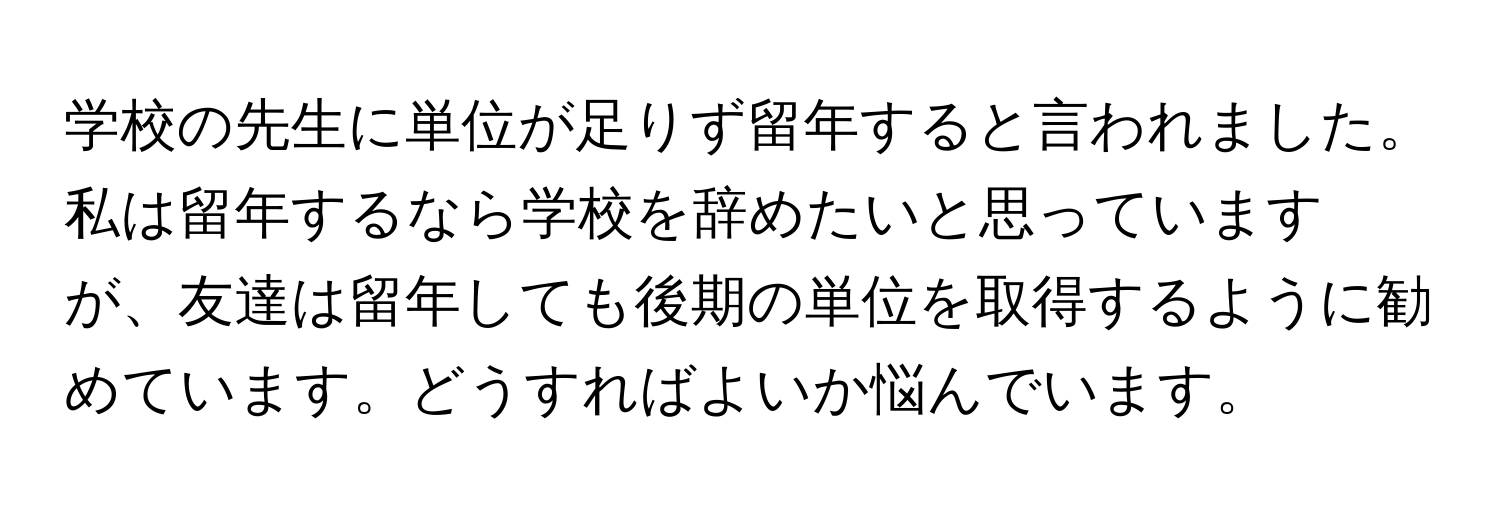 学校の先生に単位が足りず留年すると言われました。私は留年するなら学校を辞めたいと思っていますが、友達は留年しても後期の単位を取得するように勧めています。どうすればよいか悩んでいます。