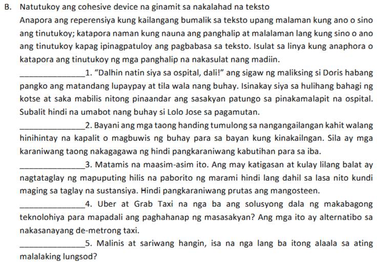 Natutukoy ang cohesive device na ginamit sa nakalahad na teksto
Anapora ang reperensiya kung kailangang bumalik sa teksto upang malaman kung ano o sino
ang tinutukoy; katapora naman kung nauna ang panghalip at malalaman lang kung sino o ano
ang tinutukoy kapag ipinagpatuloy ang pagbabasa sa teksto. Isulat sa linya kung anaphora o
katapora ang tinutukoy ng mga panghalip na nakasulat nang madiin.
_1. “Dalhin natin siya sa ospital, dali!” ang sigaw ng maliksing si Doris habang
pangko ang matandang lupaypay at tila wala nang buhay. Isinakay siya sa hulihang bahagi ng
kotse at saka mabilis nitong pinaandar ang sasakyan patungo sa pinakamalapit na ospital.
Subalit hindi na umabot nang buhay si Lolo Jose sa pagamutan.
_2. Bayani ang mga taong handing tumulong sa nangangailangan kahit walang
hinihintay na kapalit o magbuwis ng buhay para sa bayan kung kinakailngan. Sila ay mga
karaniwang taong nakagagawa ng hindi pangkaraniwang kabutihan para sa iba.
_3. Matamis na maasim-asim ito. Ang may katigasan at kulay lilang balat ay
nagtataglay ng mapuputing hilis na paborito ng marami hindi lang dahil sa lasa nito kundi
maging sa taglay na sustansiya. Hindi pangkaraniwang prutas ang mangosteen.
_4. Uber at Grab Taxi na nga ba ang solusyong dala ng makabagong
teknolohiya para mapadali ang paghahanap ng masasakyan? Ang mga ito ay alternatibo sa
nakasanayang de-metrong taxi.
_5. Malinis at sariwang hangin, isa na nga lang ba itong alaala sa ating
malalaking lungsod?