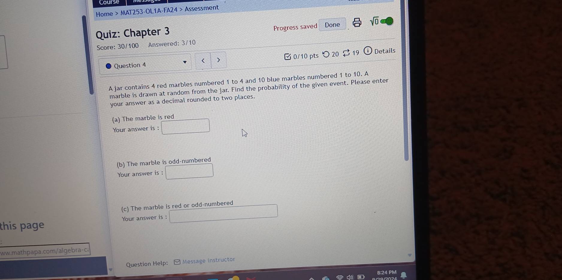 Course 
Home > MAT253-OL1A-FA24 > Assessment 
Progress saved Done sqrt(0) 
Quiz: Chapter 3 
Score: 30/100 Answered: 3/10 
Question 4 > 0/10 pts つ 20 vector □  19 odot Details 
A jar contains 4 red marbles numbered 1 to 4 and 10 blue marbles numbered 1 to 10. A 
marble is drawn at random from the jar. Find the probability of the given event. Please enter 
your answer as a decimal rounded to two places. 
(a) The marble is red 
Your answer is : □ 
(b) The marble is odd-numbered 
Your answer is : □ 
(c) The marble is red or odd-numbered 
Your answer is:□ 
this page 
ww.mathpapa.com/algebra-ca 
Question Help: Message instructor 
8:24 PM