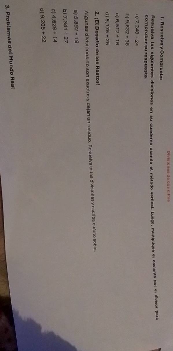Divisiones de dos cifras 
1. Resuelva y Compruebe 
Resuelva las siguientes divisiones en su cuaderno usando el método vertical. Luego, multiplique el cociente por el divisor para 
comprobar su respuesta. 
a) 7,248/ 24
b) 9,632/ 38
C) 6,512+16
d) 8,175+25
2. ¡El Desafío de los Restos! 
Algunas divisiones no son exactas y dejan un residuo. Resuelva estas divisiones y escriba cuánto sobra: 
a) 5,892+19
b) 7,341/ 27
c) 4,628/ 14
d) 9,205/ 22
3. Problemas del Mundo Real