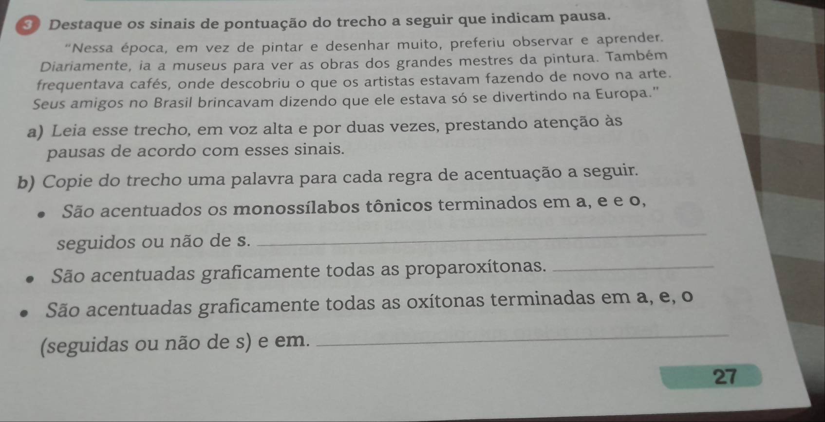 Destaque os sinais de pontuação do trecho a seguir que indicam pausa. 
“Nessa época, em vez de pintar e desenhar muito, preferiu observar e aprender. 
Diariamente, ia a museus para ver as obras dos grandes mestres da pintura. Também 
frequentava cafés, onde descobriu o que os artistas estavam fazendo de novo na arte. 
Seus amigos no Brasil brincavam dizendo que ele estava só se divertindo na Europa." 
a) Leia esse trecho, em voz alta e por duas vezes, prestando atenção às 
pausas de acordo com esses sinais. 
b) Copie do trecho uma palavra para cada regra de acentuação a seguir. 
São acentuados os monossílabos tônicos terminados em a, e e o, 
seguidos ou não de s. 
_ 
São acentuadas graficamente todas as proparoxítonas._ 
São acentuadas graficamente todas as oxítonas terminadas em a, e, o 
(seguidas ou não de s) e em. 
_ 
27