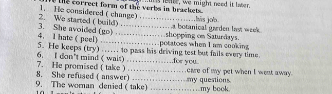 Is letter, we might need it later. 
the correct form of the verbs in brackets. 
1. He considered ( change) . . his job. 
2. We started ( build)_ _.a botanical garden last week. 
3. She avoided (go) .... shopping on Saturdays. 
4. I hate ( peel) ………__ potatoes when I am cooking 
5. He keeps (try) …… to pass his driving test but fails every time. 
6. I don’t mind ( wait) …… for you. 
7. He promised ( take ) ……… care of my pet when I went away. 
8. She refused ( answer) ... my questions. 
9. The woman denied ( take) _my book.