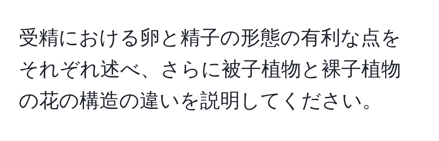 受精における卵と精子の形態の有利な点をそれぞれ述べ、さらに被子植物と裸子植物の花の構造の違いを説明してください。