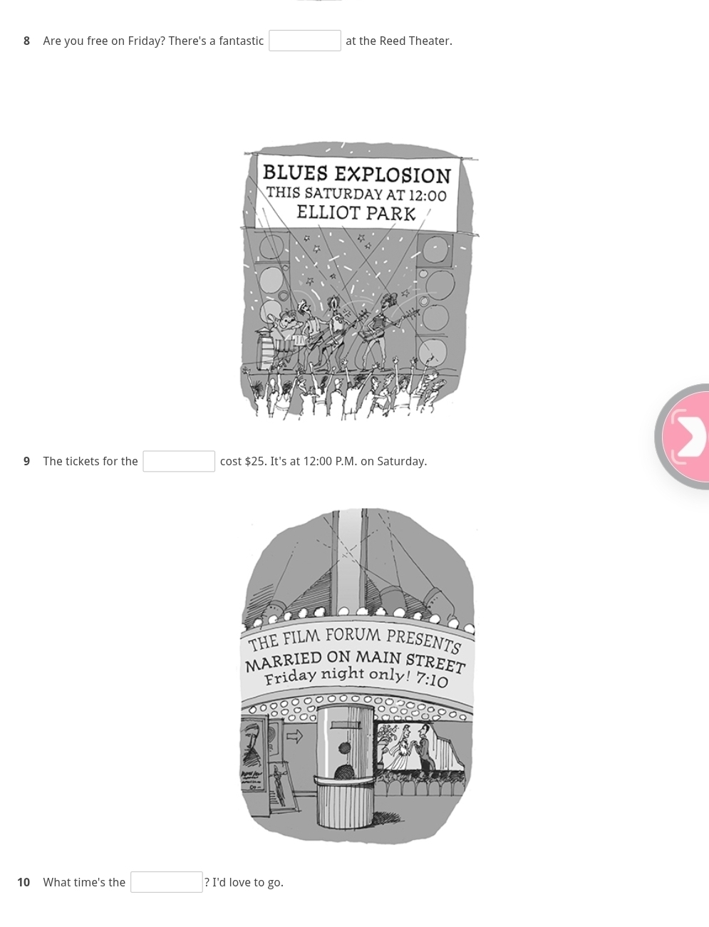 Are you free on Friday? There's a fantastic □ at the Reed Theater.
9 The tickets for the □ cost $25. It's at 12:00 P.M. on Saturday.
)
10 What time's the □ ? I'd love to go.