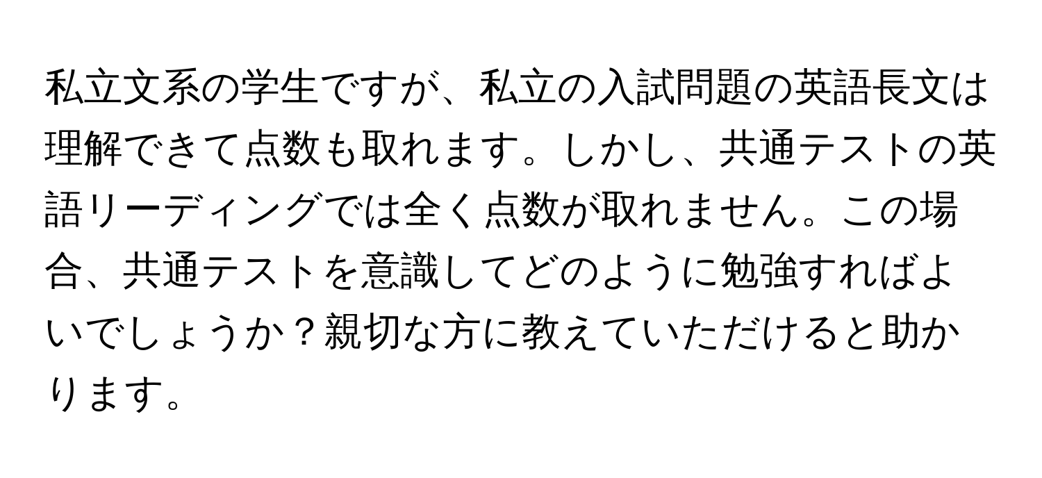 私立文系の学生ですが、私立の入試問題の英語長文は理解できて点数も取れます。しかし、共通テストの英語リーディングでは全く点数が取れません。この場合、共通テストを意識してどのように勉強すればよいでしょうか？親切な方に教えていただけると助かります。