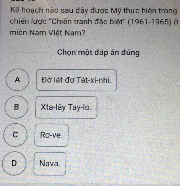 Kế hoạch nào sau đây được Mỹ thực hiện trong
chiến lược 'Chiến tranh đặc biệt'' (1961-1965) ở
Miền Nam Việt Nam?
Chọn một đáp án đúng
A Đờ lát đơ Tát-xi-nhi.
B Xta-lây Tay-lo.
C Ro-ve.
D Nava.