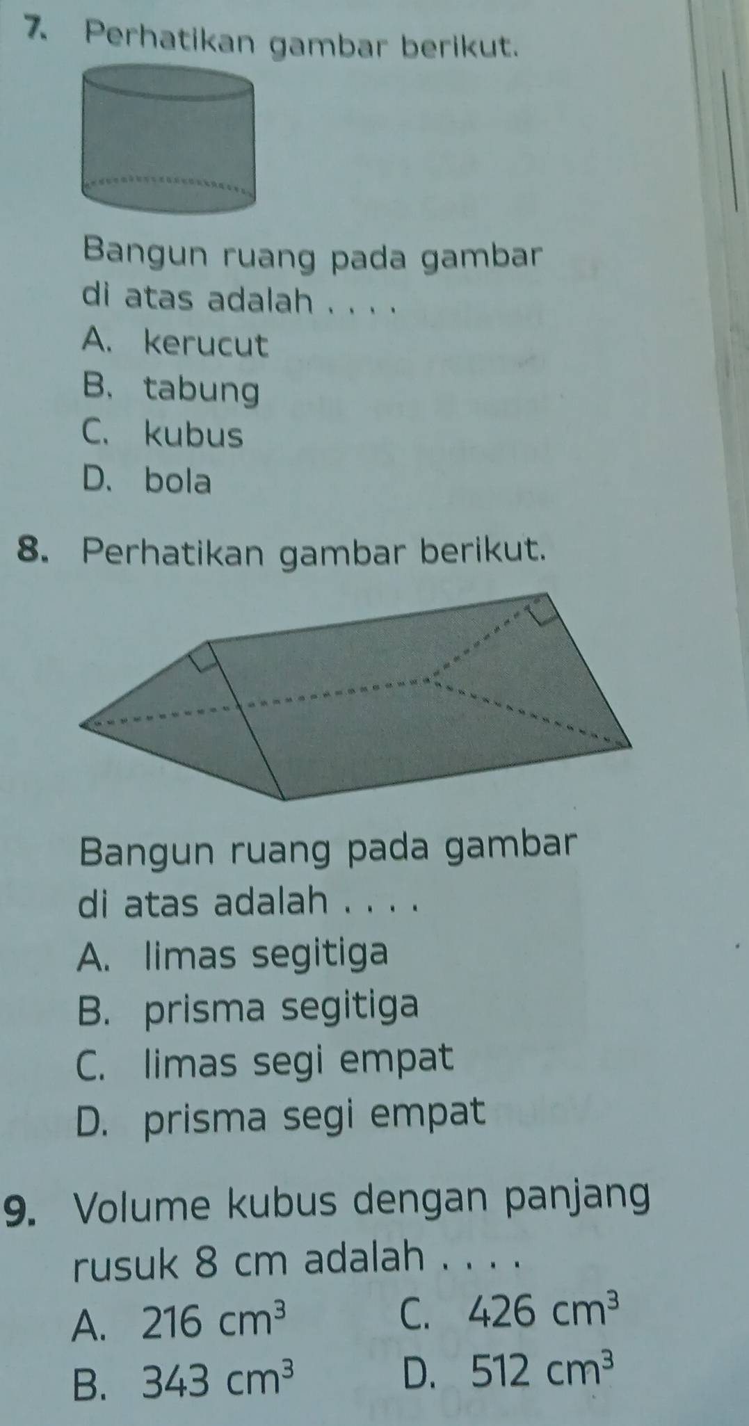 Perhatikan gambar berikut.
Bangun ruang pada gambar
di atas adalah . . . .
A. kerucut
B. tabung
C. kubus
D、 bola
8. Perhatikan gambar berikut.
Bangun ruang pada gambar
di atas adalah . . . .
A. limas segitiga
B. prisma segitiga
C. limas segi empat
D. prisma segi empat
9. Volume kubus dengan panjang
rusuk 8 cm adalah . . . .
A. 216cm^3 C. 426cm^3
B. 343cm^3 D. 512cm^3