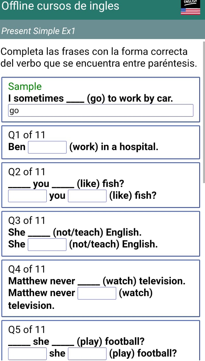 Offline cursos de ingles 
ENGLISH 
Present Simple Ex1 
Completa las frases con la forma correcta 
del verbo que se encuentra entre paréntesis. 
Sample 
I sometimes_ (go) to work by car. 
go 
Q1 of 11 
Ben □ (work) in a hospital. 
Q2 of 11 
_you_ (like) fish? 
you (like) fish? 
Q3 of 11 
She _(not/teach) English. 
She (not/teach) English. 
Q4 of 11 
Matthew never_ (watch) television. 
Matthew never _□  □ endpmatrix (watch) 
television. 
Q5 of 11 
_she _(play) football? 
^□  she (play) football?