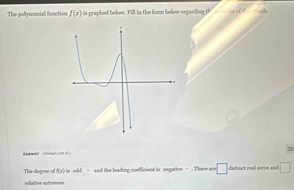 The polynomial function f(x) is graphed below. Fill in the form below regarding the ietures of this graph. 
Answer Attempt 1 out of 3 
The degree of f(x) is odd and the leading coefficient is negative √ . There are distinct real zeros and □ 
relative extremes.