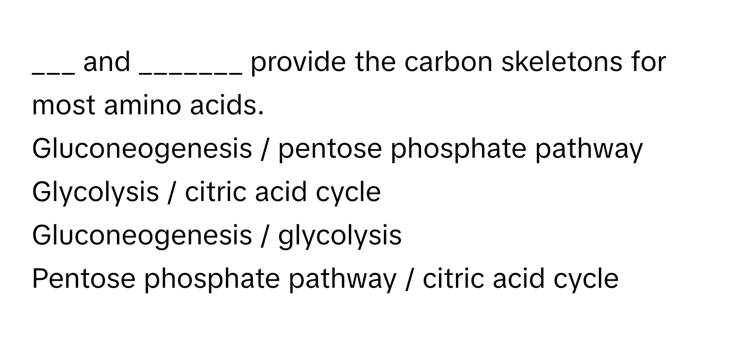 and _______ provide the carbon skeletons for most amino acids. 
Gluconeogenesis / pentose phosphate pathway
Glycolysis / citric acid cycle
Gluconeogenesis / glycolysis
Pentose phosphate pathway / citric acid cycle