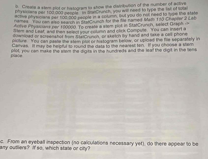 Create a stem plot or histogram to show the distribution of the number of active 
physicians per 100,000 people. In StatCrunch, you will need to type the list of total 
active physicians per 100,000 people in a column, but you do not need to type the state 
names You can also search in StatCrunch for the file named Math 110 Chapter 2 Lab 
Active Physicians per 100000. To create a stem plot in StatCrunch, select Graph 
Stem and Leaf, and then select your column and click Compute. You can insert a 
download or screenshot from StatCrunch, or sketch by hand and take a cell phone 
picture. You can paste the stem plot or histogram below, or upload the file separately in 
Canvas. It may be helpful to round the data to the nearest ten. If you choose a stem 
plot, you can make the stem the digits in the hundreds and the leaf the digit in the tens 
place. 
c. From an eyeball inspection (no calculations necessary yet), do there appear to be 
any outliers? If so, which state or city?