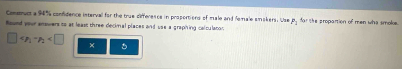 Construct a 94% confidence interval for the true difference in proportions of male and female smokers. Use P_1 for the proportion of men who smoke. 
Round your answers to at least three decimal places and use a graphing calculator.
□ ×