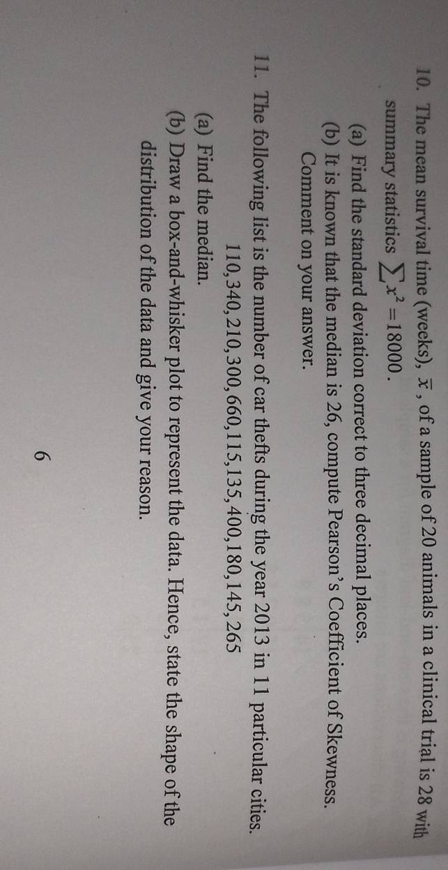 The mean survival time (weeks), overline x , of a sample of 20 animals in a clinical trial is 28 with 
summary statistics sumlimits x^2=18000. 
(a) Find the standard deviation correct to three decimal places. 
(b) It is known that the median is 26, compute Pearson’s Coefficient of Skewness. 
Comment on your answer. 
11. The following list is the number of car thefts during the year 2013 in 11 particular cities.
110, 340, 210, 300, 660, 115, 135, 400, 180, 145, 265
(a) Find the median. 
(b) Draw a box-and-whisker plot to represent the data. Hence, state the shape of the 
distribution of the data and give your reason. 
6