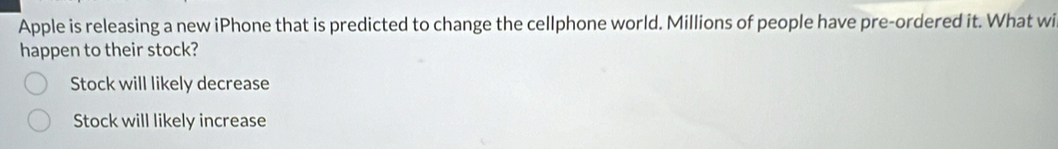 Apple is releasing a new iPhone that is predicted to change the cellphone world. Millions of people have pre-ordered it. What wi
happen to their stock?
Stock will likely decrease
Stock will likely increase