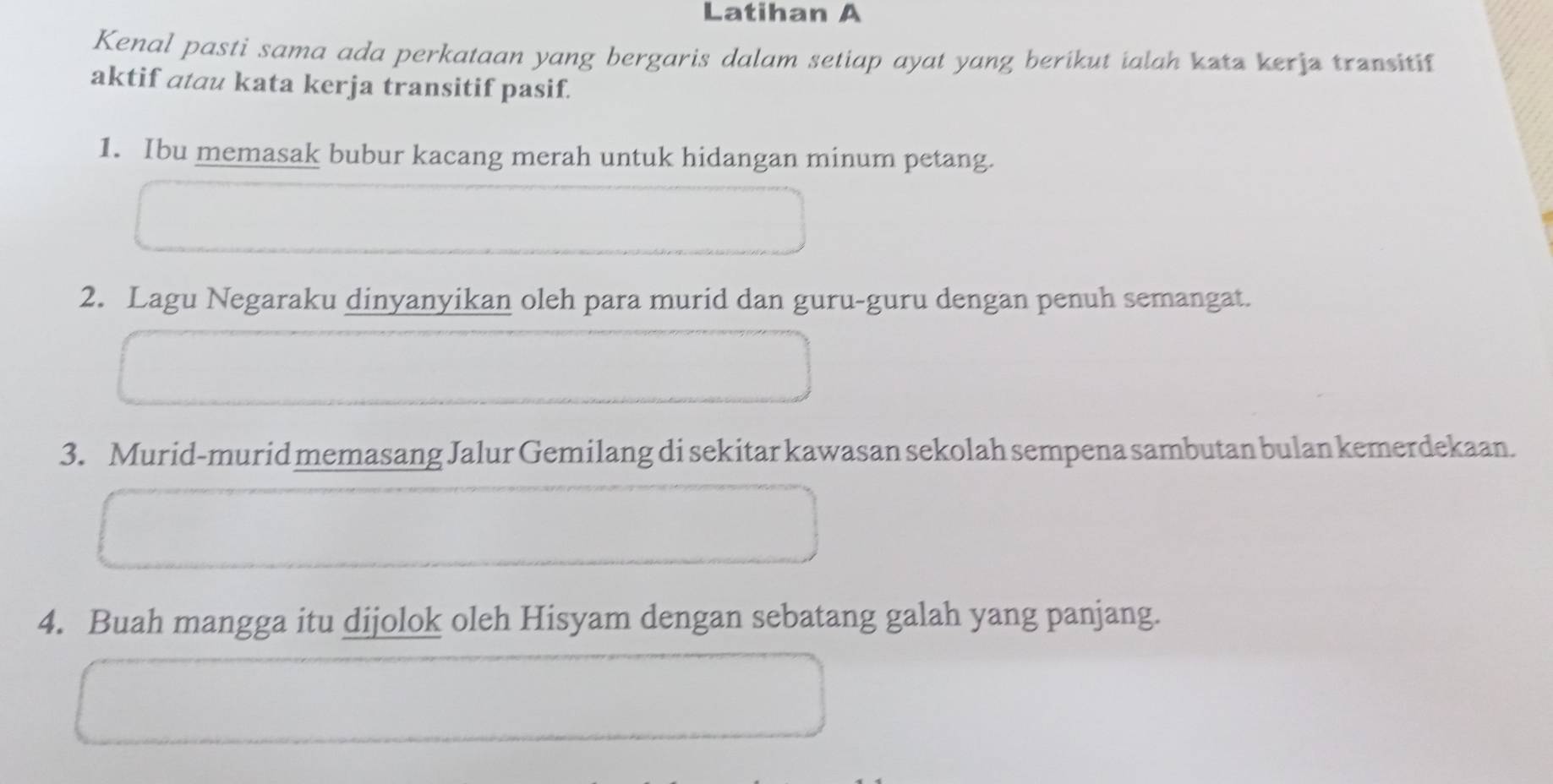 Latihan A 
Kenal pasti sama ada perkataan yang bergaris dalam setiap ayat yang berikut ialah kata kerja transitif 
aktif atau kata kerja transitif pasif. 
1. Ibu memasak bubur kacang merah untuk hidangan minum petang. 
2. Lagu Negaraku dinyanyikan oleh para murid dan guru-guru dengan penuh semangat. 
3. Murid-murid memasang Jalur Gemilang di sekitar kawasan sekolah sempena sambutan bulan kemerdekaan. 
4. Buah mangga itu dijolok oleh Hisyam dengan sebatang galah yang panjang.