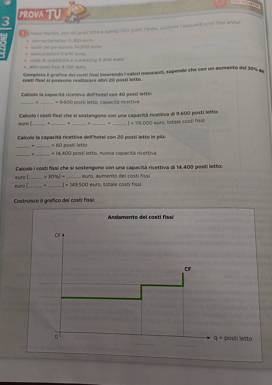 TEST INTERATING
PROVA TU
3
d Notel Martini, con 40 posti letto e aperto 240 giorni l'anno, sostiene i seguenti costi fissi annui;
ammortamento 11.300 euro:
a costi del personale 74.000 euro;
assicurazioni 9.600 euro;
costi di pubblicità e marketing 11.400 euro;
altri costi fissi 8.700 euro.
Completa il grafico del costi fissi inserendo i valori mancanti, sapendo che con un aumento del 30% de
costi fissi si possono realizzare altri 20 posti letto.
Calcolo la capacità ricettiva dell'hotel con 40 posti letto:
_X _ =9.600 posti letto, capacità ricettiva
Calcolo i costi fissi che si sostengono con una capacità ricettiva di 9.600 posti letto:
euro (_ + _+ _+ _+ _ ]=115.000 euro, totale costi fissi
Calcolo la capacità ricettiva dell'hotel con 20 posti letto in più:
+ _ =60 posti letto
_× _ =14.400 posti letto, nuova capacità ricettiva
Calcolo i costi fissi che si sostengono con una capacità ricettiva di 14.400 posti letto:
euro (_ * 30% ]= _euro, aumento dei costi fissi
euro [_ × _ =149.500euro o, totale costi fissi
Costruisco il grafico dei costi fissi: