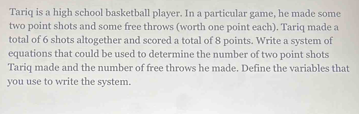 Tariq is a high school basketball player. In a particular game, he made some 
two point shots and some free throws (worth one point each). Tariq made a 
total of 6 shots altogether and scored a total of 8 points. Write a system of 
equations that could be used to determine the number of two point shots 
Tariq made and the number of free throws he made. Define the variables that 
you use to write the system.