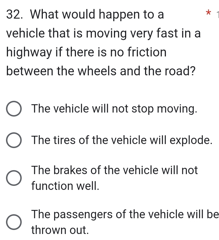 What would happen to a *
vehicle that is moving very fast in a
highway if there is no friction
between the wheels and the road?
The vehicle will not stop moving.
The tires of the vehicle will explode.
The brakes of the vehicle will not
function well.
The passengers of the vehicle will be
thrown out.