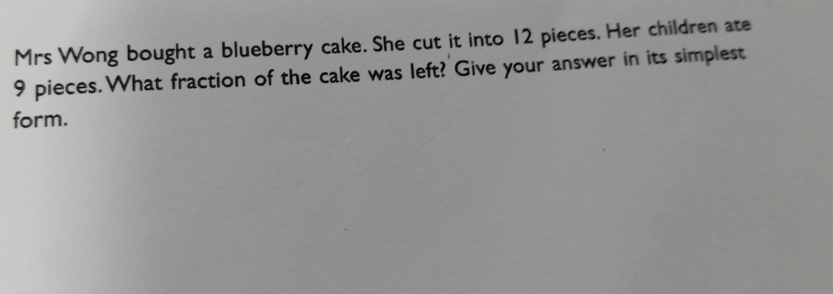 Mrs Wong bought a blueberry cake. She cut it into 12 pieces. Her children ate
9 pieces. What fraction of the cake was left? Give your answer in its simplest 
form.