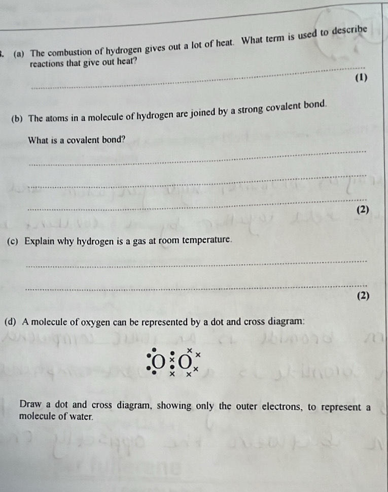 The combustion of hydrogen gives out a lot of heat. What term is used to describe 
_ 
reactions that give out heat? 
(1) 
(b) The atoms in a molecule of hydrogen are joined by a strong covalent bond. 
What is a covalent bond? 
_ 
_ 
_ 
(2) 
(c) Explain why hydrogen is a gas at room temperature. 
_ 
_ 
(2) 
(d) A molecule of oxygen can be represented by a dot and cross diagram: 
Draw a dot and cross diagram, showing only the outer electrons, to represent a 
molecule of water.