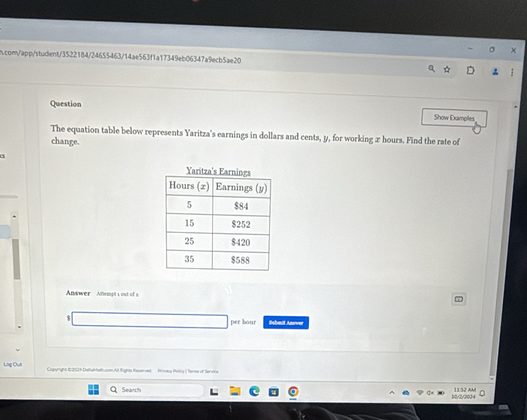 com/app/student/3522184/24655463/14ae563f1a17349eb06347a9ecb5ae20 
Question Show Examples 
The equation table below represents Yaritza's earnings in dollars and cents, y, for working x hours. Find the rate of 
change. 
s 
Yaritza's E 
Answer Attempt 1 out of 2 
$ 
per hour Submit Answer 
Log Out Copyright @2024 DeltaMath.com All Rights Reserved Privacy Policy | Terms of Service 
Search 11:52 AM 
10/2/2024