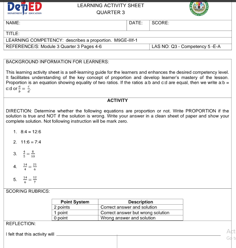 LEARNING ACTIVITY SHEET 
De7ED DEPARTMENT OF EDUCATION QUARTER 3 
BACKGROUND INFORMATION FOR LEARNERS: 
This learning activity sheet is a self-learning guide for the learners and enhances the desired competency level. 
It facilitates understanding of the key concept of proportion and develop learner's mastery of the lesson. 
Proportion is an equation showing equality of two ratios. If the ratios a:b and c:d are equal, then we write a:b=
c:d or  a/b = c/d . 
ACTIVITY 
DIRECTION: Determine whether the following equations are proportion or not. Write PROPORTION if the 
solution is true and NOT if the solution is wrong. Write your answer in a clean sheet of paper and show your 
complete solution. Not following instruction will be mark zero. 
1. 8:4=12:6
2. 11:6=7:4
3.  4/5 = 8/10 
A.  14/4 = 21/6 
5.  14/6 = 12/7 
SCORING RUBRICS: 
REFLECTION: 
Act 
I felt that this activity will _Go t