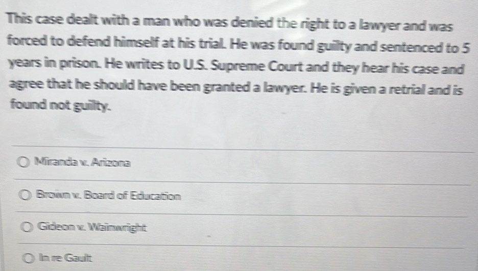 This case dealt with a man who was denied the right to a lawyer and was
forced to defend himself at his trial. He was found guilty and sentenced to 5
years in prison. He writes to U.S. Supreme Court and they hear his case and
agree that he should have been granted a lawyer. He is given a retrial and is
found not guilty.
Miranda v. Arizona
Brown v. Board of Education
Gideon v. Wainwright
In re Gaullt