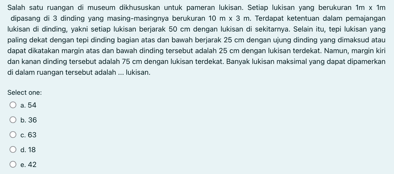 Salah satu ruangan di museum dikhususkan untuk pameran lukisan. Setiap lukisan yang berukuran 1m* 1m
dipasang di 3 dinding yang masing-masingnya berukuran 10m* 3m. Terdapat ketentuan dalam pemajangan
lukisan di dinding, yakni setiap lukisan berjarak 50 cm dengan lukisan di sekitarnya. Selain itu, tepi lukisan yang
paling dekat dengan tepi dinding bagian atas dan bawah berjarak 25 cm dengan ujung dinding yang dimaksud atau
dapat dikatakan margin atas dan bawah dinding tersebut adalah 25 cm dengan lukisan terdekat. Namun, margin kiri
dan kanan dinding tersebut adalah 75 cm dengan lukisan terdekat. Banyak lukisan maksimal yang dapat dipamerkan
di dalam ruangan tersebut adalah ... lukisan.
Select one:
a. 54
b. 36
c. 63
d. 18
e. 42