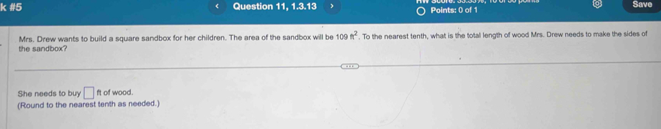 #5 Question 11, 1.3.13 Points: 0 of 1 Save 
Mrs. Drew wants to build a square sandbox for her children. The area of the sandbox will be 109ft^2. To the nearest tenth, what is the total length of wood Mrs. Drew needs to make the sides of 
the sandbox? 
She needs to buy □ ft of wood. 
(Round to the nearest tenth as needed.)