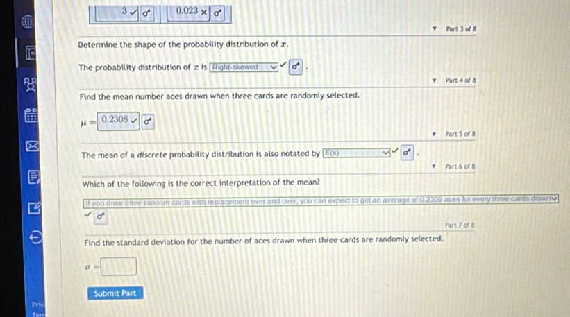 3 sigma° 0.023* sigma°
Part 3 of 8 
Determine the shape of the probability distribution of x. 
The probability distribution of 2 is [ Right-skewed sigma°

Part 4 of 8 
o 
Find the mean number aces drawn when three cards are randomly selected.
mu = 0.2308 sigma°
Part 5 of 8 
The mean of a discrete probability distribution is also notated by E(x) sigma°
Part 6 of 8 
Which of the following is the correct interpretation of the mean? 
If you draw three random cards with replacement over and over, you can expect to get an average of 0,2309 aces for every three cards drawn
sigma°
Part 7 of 8 
Find the standard deviation for the number of aces drawn when three cards are randomly selected.
sigma =□
Submit Part 
Priv 
Teri