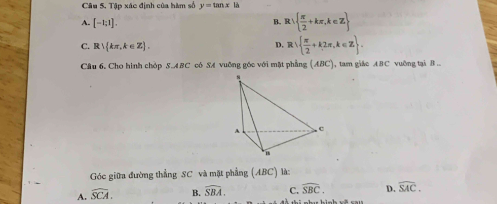 Tập xác định của hàm số y=tan x là
A. [-1;1]. B. R   π /2 +kπ ,k∈ Z
1
C. R kπ ,k∈ Z. D. R  π /2 +k2π ,k∈ Z. 
Câu 6. Cho hình chóp S. ABC có SA vuông góc với mặt phẳng (ABC), tam giác ABC vuông tại B..
Góc giữa đường thẳng SC và mặt phẳng (ABC) là:
A. widehat SCA.
B. widehat SBA. C. widehat SBC. D. widehat SAC.