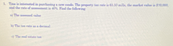 Tina is interested in purchasing a new condo. The property tax rate is 65.50 mills, the market value is $70,000, 
and the rate of assessment is 40%. Find the following: 
a) The assessed value 
b) The tax rate as a decimal 
c) The real estate tax