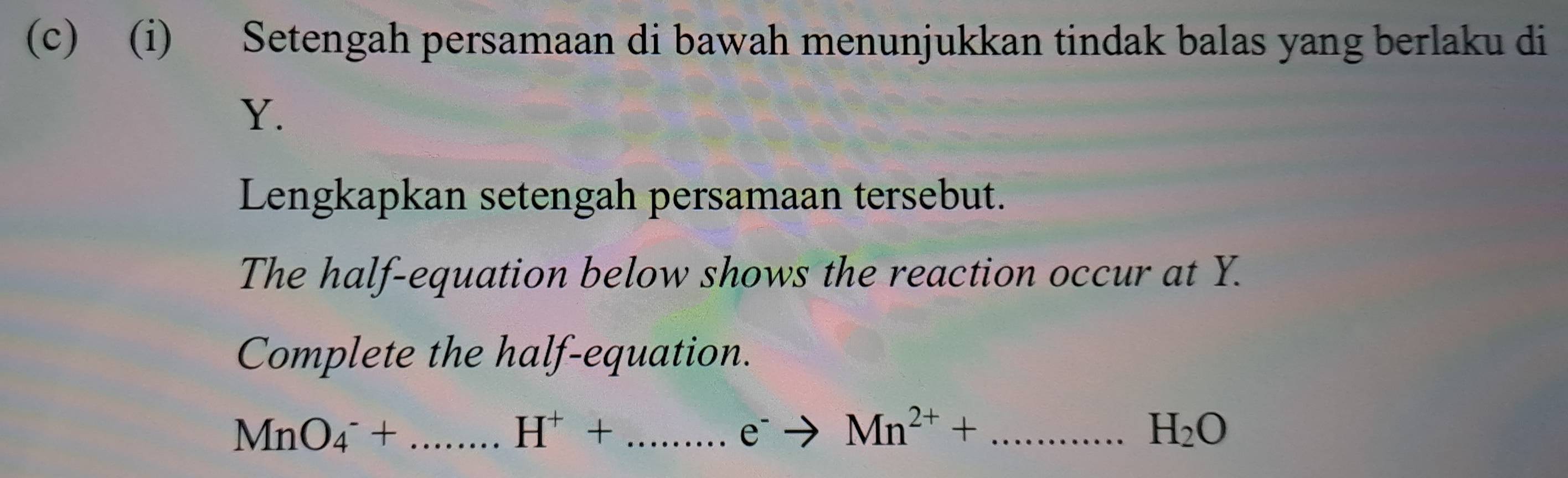 Setengah persamaan di bawah menunjukkan tindak balas yang berlaku di
Y. 
Lengkapkan setengah persamaan tersebut. 
The half-equation below shows the reaction occur at Y. 
Complete the half-equation.
MnO_4^(-+... _ ) H^++.......e^-to Mn^(2+)+...H_2O _