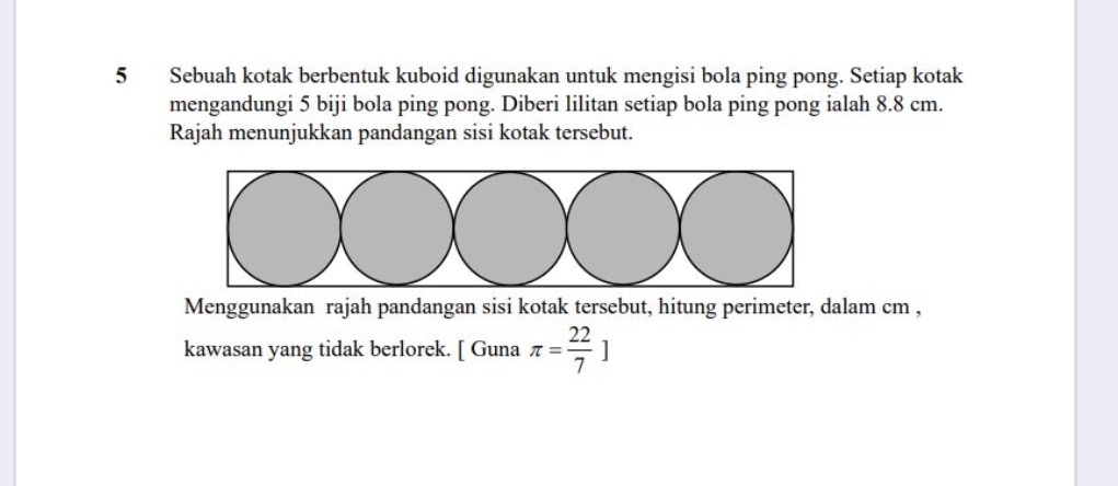 Sebuah kotak berbentuk kuboid digunakan untuk mengisi bola ping pong. Setiap kotak 
mengandungi 5 biji bola ping pong. Diberi lilitan setiap bola ping pong ialah 8.8 cm. 
Rajah menunjukkan pandangan sisi kotak tersebut. 
Menggunakan rajah pandangan sisi kotak tersebut, hitung perimeter, dalam cm , 
kawasan yang tidak berlorek. [ Guna π = 22/7 ]