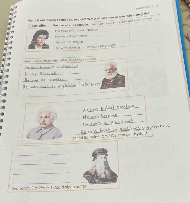 English II 2025 14 
Who were these famous people? Write about these people using the 
informalion in the boxes. Example: Michael Jacson/ 1958/ the USA/ singer 
He was Michaei Jackson 
He was American 
He was a singer 
He was born in nineteen fifty-eight. 
Alexander Graham Bell/ 1847/ Scotland/ inventor 
_ 
_ 
_ 
_ 
_ 
_ 
_ 
_ 
Albert Einstein/ 1879/ Germany/ physicist