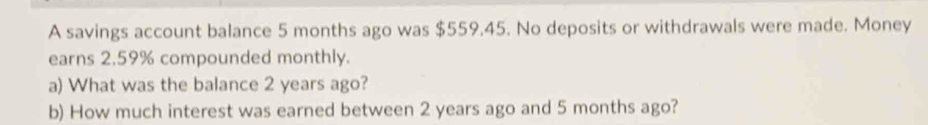 A savings account balance 5 months ago was $559.45. No deposits or withdrawals were made. Money 
earns 2.59% compounded monthly. 
a) What was the balance 2 years ago? 
b) How much interest was earned between 2 years ago and 5 months ago?