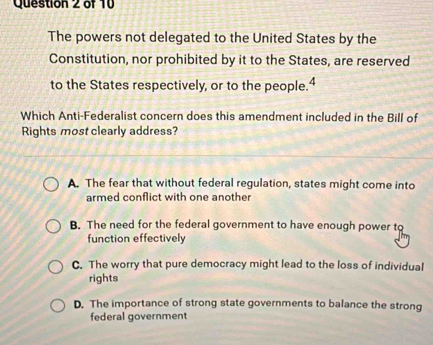 The powers not delegated to the United States by the
Constitution, nor prohibited by it to the States, are reserved
to the States respectively, or to the people.4
Which Anti-Federalist concern does this amendment included in the Bill of
Rights most clearly address?
A. The fear that without federal regulation, states might come into
armed conflict with one another
B. The need for the federal government to have enough power to
function effectively
C. The worry that pure democracy might lead to the loss of individual
rights
D. The importance of strong state governments to balance the strong
federal government