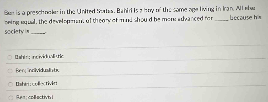 Ben is a preschooler in the United States. Bahiri is a boy of the same age living in Iran. All else
being equal, the development of theory of mind should be more advanced for _because his
society is _.
Bahiri; individualistic
Ben; individualistic
Bahiri; collectivist
Ben; collectivist