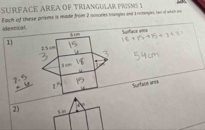 a 
SURFACE AREA OF TRIANGULAR PRISMS 1 
Each of these prisms is made from 2 isosceles triangles and 3 rectangles, two of which are 
identical.
6 cm Surface area 
1)
2.5 cm
3 cm 2 
Surface area 
2)
4 in
5 in