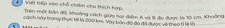 Viết tiếp vào chỗ chấm cho thích hợp. 
Trên một bản đồ, khoảng cách giữa hai điểm A và B đo được là 10 cm. Khoảng 
cách này trong thực tế là 200 km. Vậy bản đồ đó đã được vẽ theo tỉ lệ là_ 
5