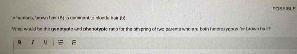 POSSIBLE 
In humans, brown hair (B) is dominant to blonde hair (b). 
What would be the genotypic and phenotypic ratio for the offspring of two parents who are both heterozygous for brown hair? 
B I