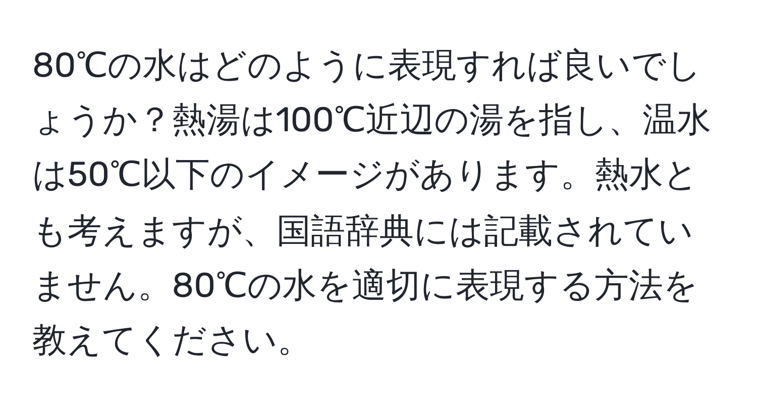 80℃の水はどのように表現すれば良いでしょうか？熱湯は100℃近辺の湯を指し、温水は50℃以下のイメージがあります。熱水とも考えますが、国語辞典には記載されていません。80℃の水を適切に表現する方法を教えてください。