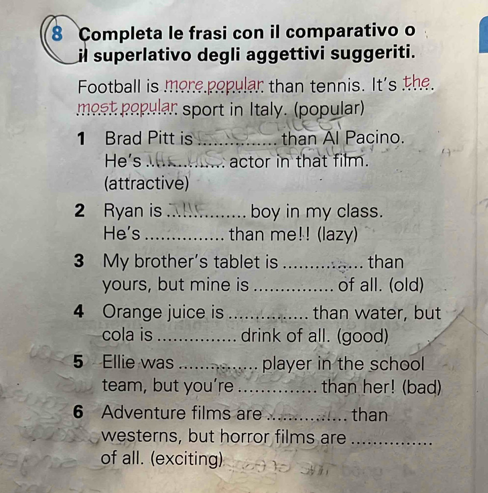 Completa le frasi con il comparativo o 
il superlativo degli aggettivi suggeriti. 
Football is more popular than tennis. It's the. 
most popular sport in Italy. (popular) 
1 Brad Pitt is _than Al Pacino. 
He's_ . actor in that film. 
(attractive) 
2 Ryan is _boy in my class. 
He's _than me!! (lazy) 
3 My brother's tablet is _than 
yours, but mine is _of all. (old) 
4 Orange juice is _than water, but 
cola is _drink of all. (good) 
5 Ellie was _player in the school 
team, but you’re_ than her! (bad) 
6 Adventure films are _than 
westerns, but horror films are ._ 
of all. (exciting)