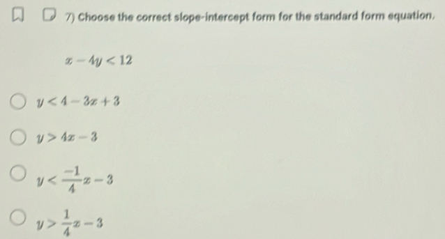 Choose the correct slope-intercept form for the standard form equation.
x-4y<12</tex>
y<4-3x+3
y>4x-3
y
y> 1/4 x-3