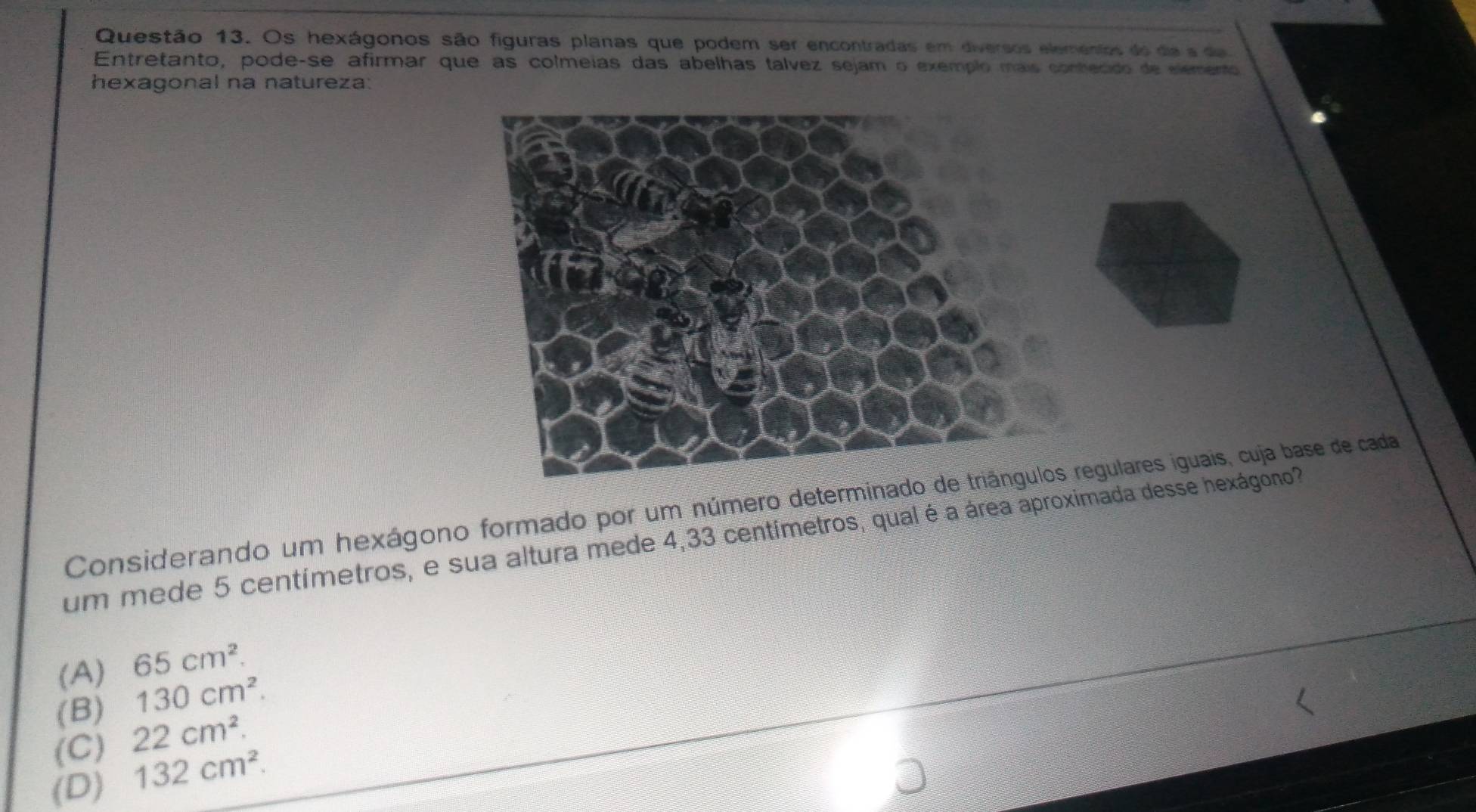 Os hexágonos são figuras planas que podem ser encontradas em diversos elementos do dia a da
Entretanto, pode-se afirmar que as colmeias das abelhas tálvez sejam o exemplo mais conhecido de elemento
hexagonal na natureza:
Considerando um hexágono formado por um número determinadogulares iguais, cuja base de cada
um mede 5 centímetros, e sua altura mede 4,33 centímetros, qual é a área aproximada desse hexágono?
(A) 65cm^2.
(B) 130cm^2.
(C) 22cm^2.
(D) 132cm^2.