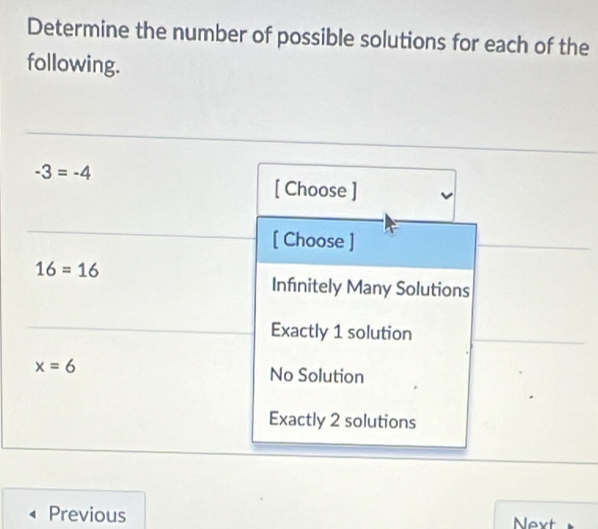 Determine the number of possible solutions for each of the
following.
-3=-4
[ Choose ]
[ Choose ]
16=16
Infinitely Many Solutions
Exactly 1 solution
x=6 No Solution
Exactly 2 solutions
Previous