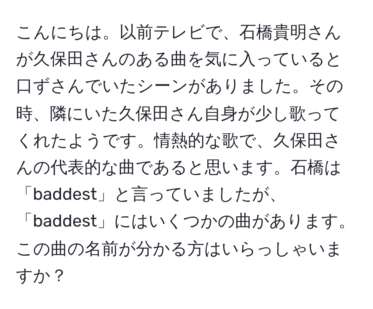 こんにちは。以前テレビで、石橋貴明さんが久保田さんのある曲を気に入っていると口ずさんでいたシーンがありました。その時、隣にいた久保田さん自身が少し歌ってくれたようです。情熱的な歌で、久保田さんの代表的な曲であると思います。石橋は「baddest」と言っていましたが、「baddest」にはいくつかの曲があります。この曲の名前が分かる方はいらっしゃいますか？