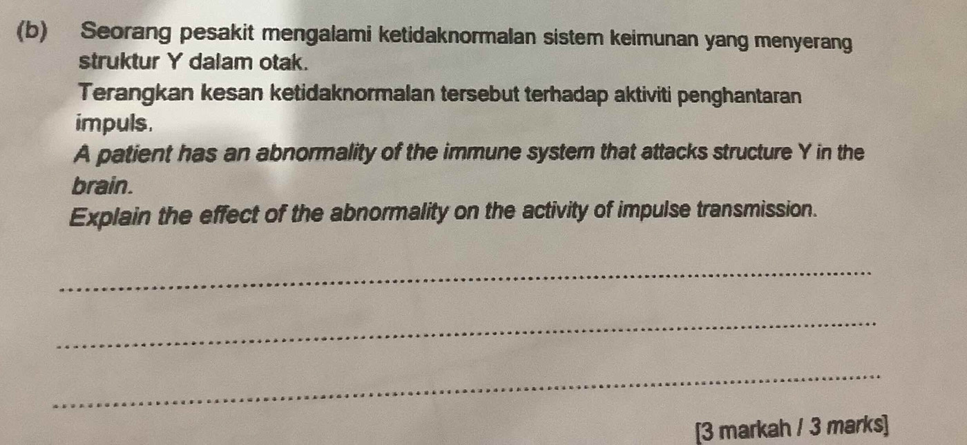 Seorang pesakit mengalami ketidaknormalan sistem keimunan yang menyerang 
struktur Y dalam otak. 
Terangkan kesan ketidaknormalan tersebut terhadap aktiviti penghantaran 
impuls. 
A patient has an abnormality of the immune system that attacks structure Y in the 
brain. 
Explain the effect of the abnormality on the activity of impulse transmission. 
_ 
_ 
_ 
[3 markah / 3 marks]