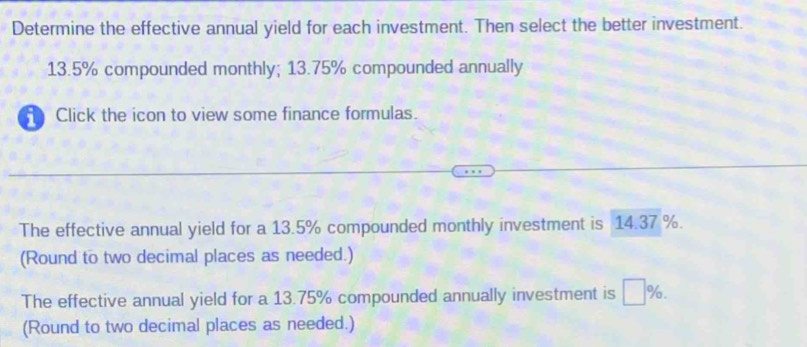 Determine the effective annual yield for each investment. Then select the better investment.
13.5% compounded monthly; 13.75% compounded annually 
Click the icon to view some finance formulas. 
The effective annual yield for a 13.5% compounded monthly investment is 14.37 %. 
(Round to two decimal places as needed.) 
The effective annual yield for a 13.75% compounded annually investment is □ %. 
(Round to two decimal places as needed.)