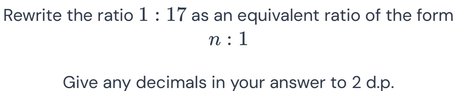 Rewrite the ratio 1:17 as an equivalent ratio of the form
n:1
Give any decimals in your answer to 2 d. p.